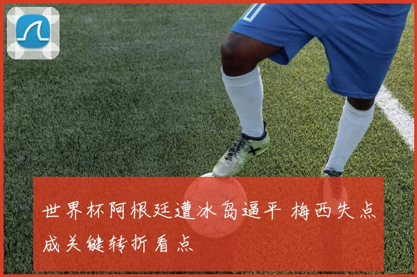 世界杯阿根廷遭冰岛逼平 梅西失点成关键转折看点