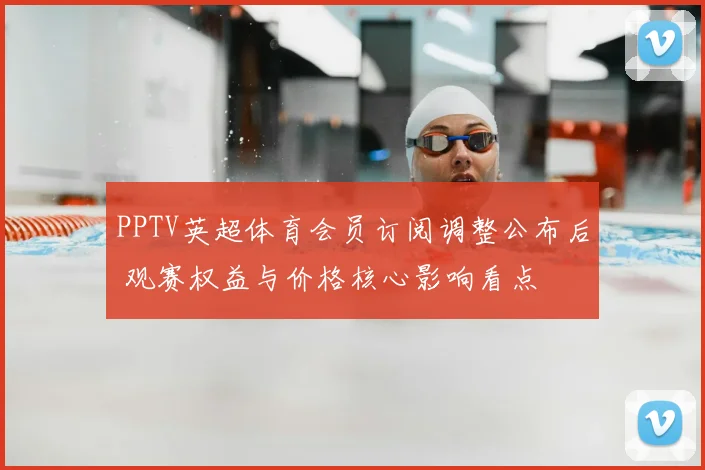 PPTV英超体育会员订阅调整公布后 观赛权益与价格核心影响看点