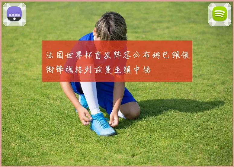 法国世界杯首发阵容公布姆巴佩领衔锋线格列兹曼坐镇中场