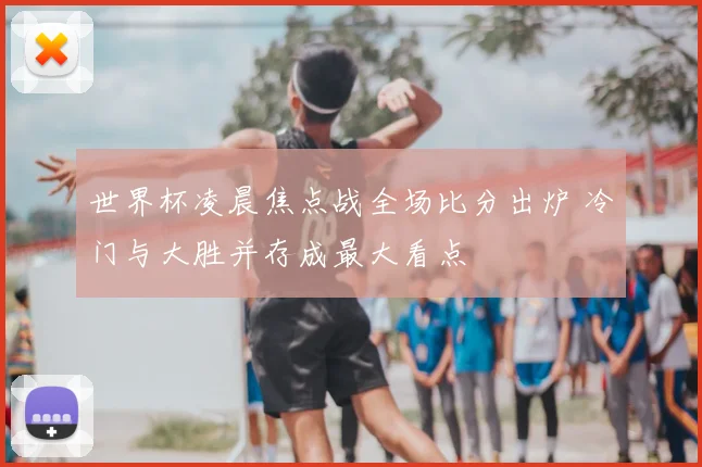 世界杯凌晨焦点战全场比分出炉 冷门与大胜并存成最大看点