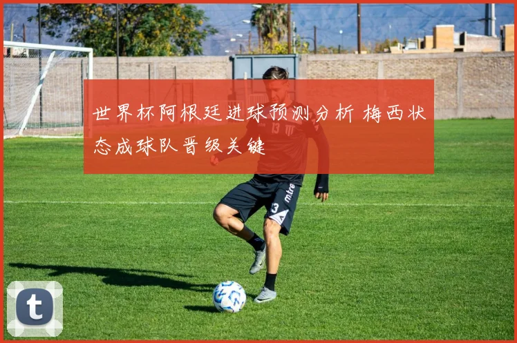 世界杯阿根廷进球预测分析 梅西状态成球队晋级关键