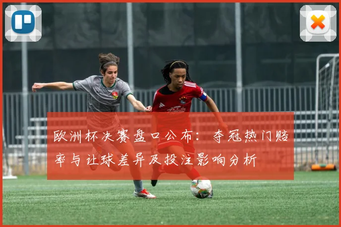 欧洲杯决赛盘口公布：夺冠热门赔率与让球差异及投注影响分析