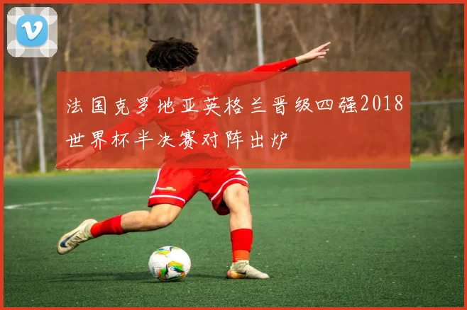 法国克罗地亚英格兰晋级四强2018世界杯半决赛对阵出炉