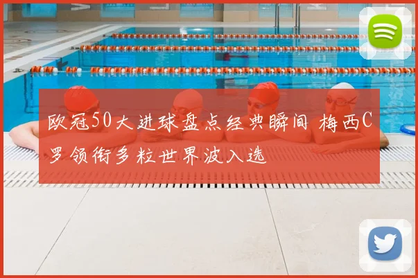 欧冠50大进球盘点经典瞬间 梅西C罗领衔多粒世界波入选