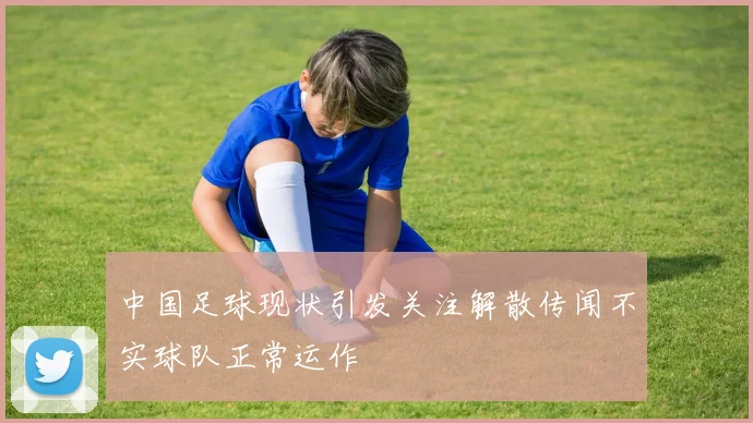 中国足球现状引发关注解散传闻不实球队正常运作