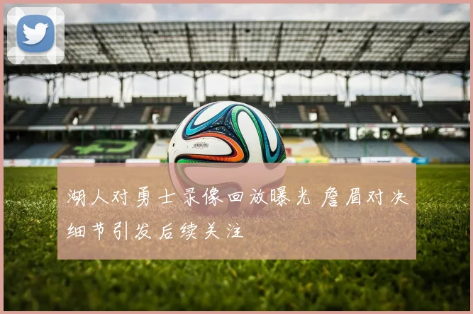 湖人对勇士录像回放曝光 詹眉对决细节引发后续关注