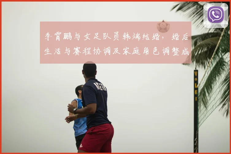李霄鹏与女足队员韩端结婚,婚后生活与赛程协调及家庭角色调整成看点