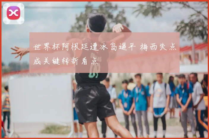 世界杯阿根廷遭冰岛逼平 梅西失点成关键转折看点