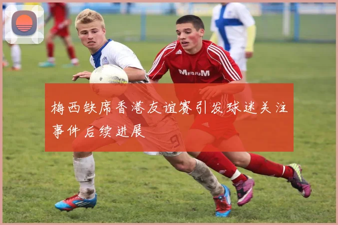 梅西缺席香港友谊赛引发球迷关注事件后续进展