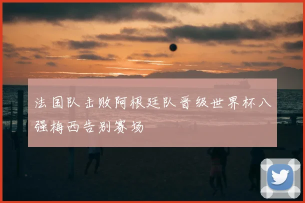 法国队击败阿根廷队晋级世界杯八强梅西告别赛场