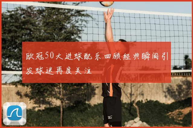 欧冠50大进球配乐回顾经典瞬间引发球迷再度关注