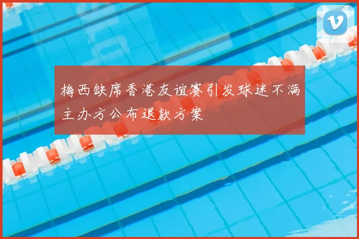 梅西缺席香港友谊赛引发球迷不满主办方公布退款方案