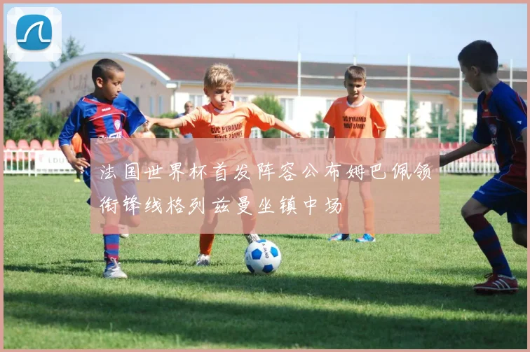 法国世界杯首发阵容公布姆巴佩领衔锋线格列兹曼坐镇中场