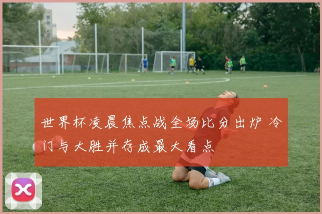 世界杯凌晨焦点战全场比分出炉 冷门与大胜并存成最大看点
