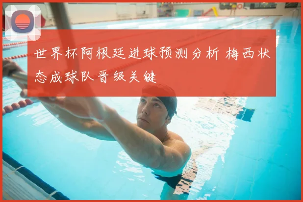 世界杯阿根廷进球预测分析 梅西状态成球队晋级关键