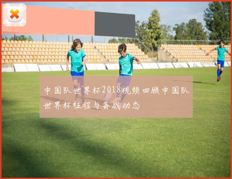 中国队世界杯2018视频回顾中国队世界杯征程与备战动态