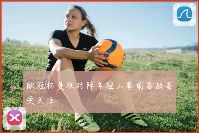 欧冠杯曼联对阵年轻人赛前备战备受关注
